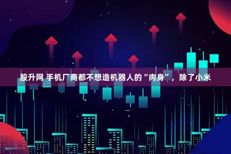 股升网 手机厂商都不想造机器人的“肉身”，除了小米