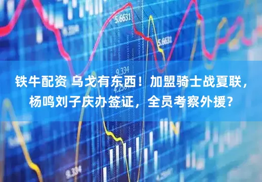 铁牛配资 乌戈有东西！加盟骑士战夏联，杨鸣刘子庆办签证，全员考察外援？