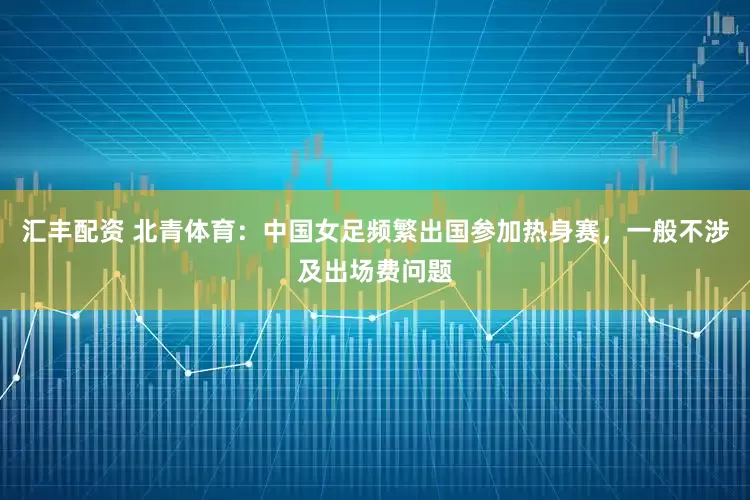 汇丰配资 北青体育：中国女足频繁出国参加热身赛，一般不涉及出场费问题