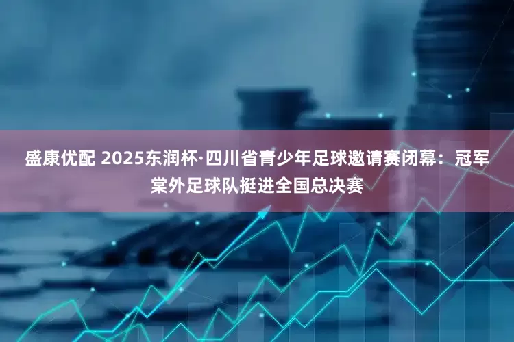 盛康优配 2025东润杯·四川省青少年足球邀请赛闭幕：冠军棠外足球队挺进全国总决赛