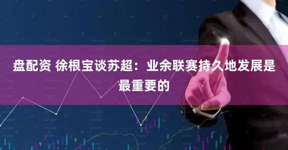 盘配资 徐根宝谈苏超：业余联赛持久地发展是最重要的