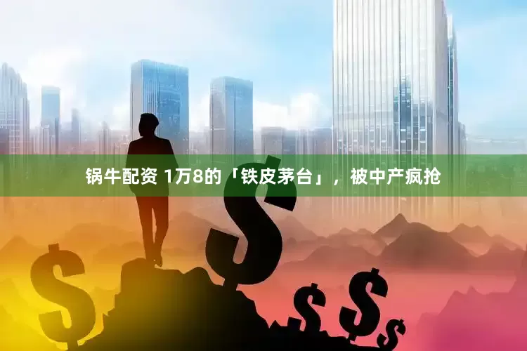 锅牛配资 1万8的「铁皮茅台」，被中产疯抢