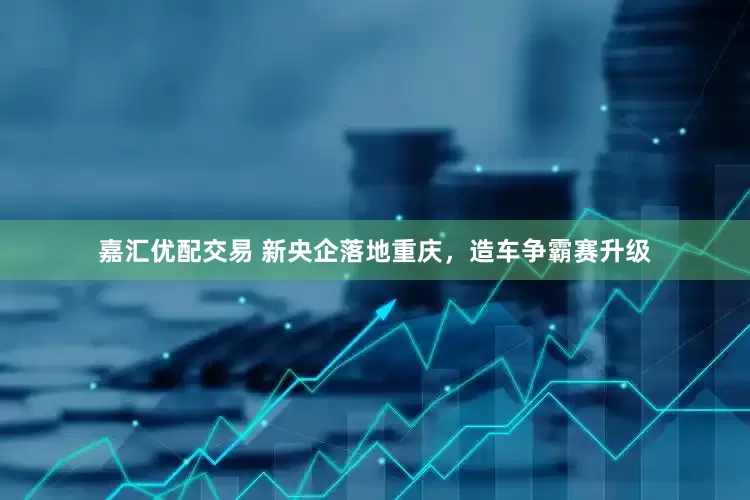 嘉汇优配交易 新央企落地重庆，造车争霸赛升级