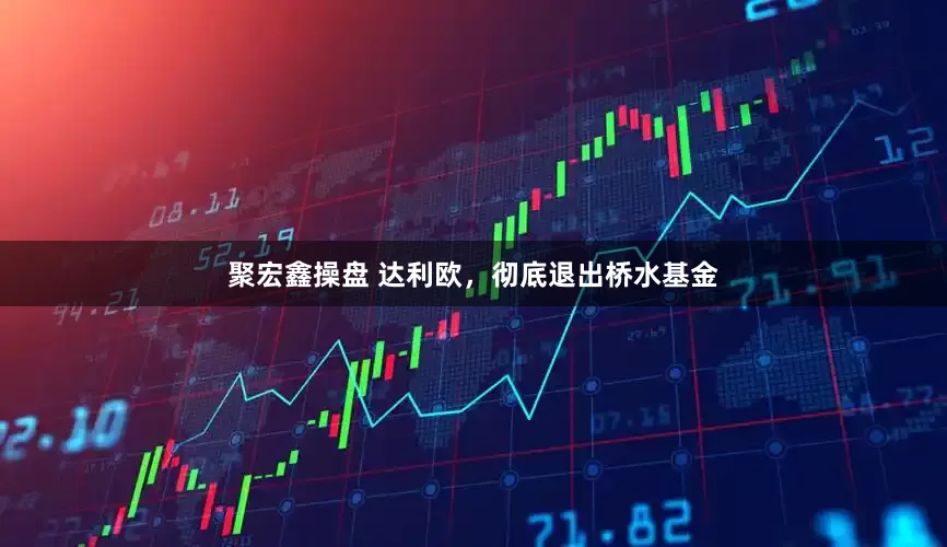 聚宏鑫操盘 达利欧，彻底退出桥水基金